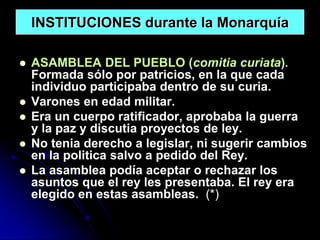 INSTITUCIONES durante la Monarquía

   ASAMBLEA DEL PUEBLO (comitia curiata).
    Formada sólo por patricios, en la que cada
    individuo participaba dentro de su curia.
   Varones en edad militar.
   Era un cuerpo ratificador, aprobaba la guerra
    y la paz y discutia proyectos de ley.
   No tenia derecho a legislar, ni sugerir cambios
    en la politica salvo a pedido del Rey.
   La asamblea podía aceptar o rechazar los
    asuntos que el rey les presentaba. El rey era
    elegido en estas asambleas. (*)
 
