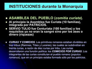 INSTITUCIONES durante la Monarquía

   ASAMBLEA DEL PUEBLO (comitia curiata).
   Al principio la Asamblea fue Curiata (10 familias),
    integrada por PATRICIOS.
   SERVIO TULIO fue Centuriata (100 familias) y los
    requisitos ya no eran la sangre sino por los ases o
    dinero (riquezas)

   CURIAS Y COMICIOS. Los primitivos romanos estaban divididos en
    tres tribus (Ramnes, Tities y Luceres), las cuales se subdividían en
    treinta curias, a razón de diez curias por tribu. Las curias
    desarrollaron una función política: los COMICIOS POR CURIAS. Los
    integrantes de las curias constituían el pueblo romano (populus
    romanus), que en un principio estaba formado sólo por los patricios.
 