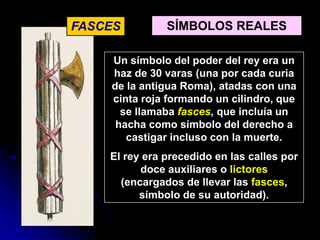 FASCES         SÍMBOLOS REALES

    Un símbolo del poder del rey era un
    haz de 30 varas (una por cada curia
    de la antigua Roma), atadas con una
    cinta roja formando un cilindro, que
      se llamaba fasces, que incluía un
     hacha como símbolo del derecho a
       castigar incluso con la muerte.
    El rey era precedido en las calles por
          doce auxiliares o lictores
      (encargados de llevar las fasces,
          símbolo de su autoridad).
 