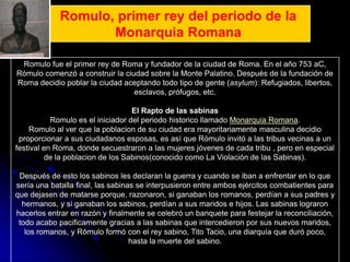 Romulo, primer rey del periodo de la
                    Monarquia Romana

 Romulo fue el primer rey de Roma y fundador de la ciudad de Roma. En el año 753 aC,
Rómulo comenzó a construir la ciudad sobre la Monte Palatino. Después de la fundación de
Roma decidio poblar la ciudad aceptando todo tipo de gente (asylum): Refugiados, libertos,
                                 esclavos, prófugos, etc.

                                   El Rapto de las sabinas
           Romulo es el iniciador del periodo historico llamado Monarquia Romana.
    Romulo al ver que la poblacion de su ciudad era mayoritariamente masculina decidio
 proporcionar a sus ciudadanos esposas, es así que Rómulo invitó a las tribus vecinas a un
festival en Roma, donde secuestraron a las mujeres jóvenes de cada tribu , pero en especial
         de la poblacion de los Sabinos(conocido como La Violación de las Sabinas).

 Después de esto los sabinos les declaran la guerra y cuando se iban a enfrentar en lo que
sería una batalla final, las sabinas se interpusieron entre ambos ejércitos combatientes para
que dejasen de matarse porque, razonaron, si ganaban los romanos, perdían a sus padres y
  hermanos, y si ganaban los sabinos, perdían a sus maridos e hijos. Las sabinas lograron
hacerlos entrar en razón y finalmente se celebró un banquete para festejar la reconciliación,
 todo acabo pacificamente gracias a las sabinas que intercedieron por sus nuevos maridos,
   los romanos, y Rómulo formó con el rey sabino, Tito Tacio, una diarquía que duró poco,
                                   hasta la muerte del sabino.
 