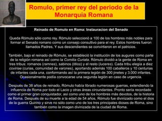 Romulo, primer rey del periodo de la
                    Monarquia Romana

                Reinado de Romulo en Roma: Instauracion del Senado

 Queda Rómulo sólo como rey. Rómulo seleccionó a 100 de los hombres más nobles para
 formar el Senado romano como un consejo consultivo para el rey. Estos hombres fueron
           llamados Padres, Y sus descendientes se convirtieron en el patricios.

También, bajo el reinado de Rómulo, se estableció la institución de los augures como parte
 de la religión romana así como la Comitia Curiata. Rómulo dividió a la gente de Roma en
tres tribus: romanos (ramnes), sabinos (titios) y el resto (luceres). Cada tribu elegía a diez
coviriae (curias, comunidad de varones), aportando además 100 caballeros y 10 centurias
 de infantes cada una, conformando así la primera legión de 300 jinetes y 3.000 infantes.
        Ocasionalmente podía convocarse una segunda legión en caso de urgencia.

 Después de 38 años de reinado, Rómulo había librado numerosas guerras, extendiendo la
  influencia de Roma por todo el Lacio y otras áreas circundantes. Pronto sería recordado
como el primer gran conquistador, así como uno de los hombres más devotos, de la historia
de Roma. Después de su muerte a la edad de 54 años, Rómulo fue divinizado como el dios
 de la guerra Quirino y sirve no sólo como uno de los tres principales dioses de Roma, sino
                 también como la imagen divinizada de la ciudad de Roma.
 