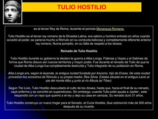 TULIO HOSTILIO


                    es el tercer Rey de Roma, duramte el periodo Monarquia Romana.

 Tulio Hostilio es el tercer rey romano de la Dinastia Latina, era sabino y hombre entrado en años cuando
accedió al poder, se parecía mucho a Rómulo en su conducta belicosa y completamente diferente anterior
                        rey romano, Numa pompilio, en su falta de respeto a los dioses.

                                         Reinado de Tulio Hostilio

  Tulio Hostilio durante su gobierno le declaro la guerra a Alba Longa, Fidenas y Veyes y el Sabines de
 forma que Roma obtuvo así nuevos territorios y mayor poder. Fue durante el reinado de Tulio de que la
     ciudad de Alba Longa fue completamente destruida y Tulio integrado de su población en Roma.

 Alba Longa era, según la leyenda, la antigua ciudad fundada por Ascanio, hijo de Eneas. De esta ciudad
 procedían los ancestros de Rómulo y su propia madre, Rea Silvia. Estaba situada en el antiguo Lacio al
                            pie del monte Albo y junto al río Álbula (el Tíber).

 Según Tito Livio, Tulio Hostilio descuidado el culto de los dioses, hasta que, hacia el final de su reinado,
  cayó enfermo y se convirtió en supersticioso. Sin embargo, cuando Tulio pidió ayuda a Júpiter , este
    respondió con un rayo que quemó a el rey y dejo su casa en cenizas. Su reinado duró 31 años.

Tulio Hostilio construyo un nuevo hogar para el Senado, el Curia Hostilia, Que sobrevivió más de 500 años
                                         después de su muerte.
 