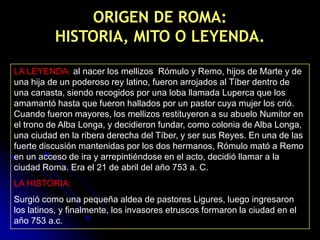 ORIGEN DE ROMA:
          HISTORIA, MITO O LEYENDA.

LA LEYENDA: al nacer los mellizos Rómulo y Remo, hijos de Marte y de
una hija de un poderoso rey latino, fueron arrojados al Tíber dentro de
una canasta, siendo recogidos por una loba llamada Luperca que los
amamantó hasta que fueron hallados por un pastor cuya mujer los crió.
Cuando fueron mayores, los mellizos restituyeron a su abuelo Numitor en
el trono de Alba Longa, y decidieron fundar, como colonia de Alba Longa,
una ciudad en la ribera derecha del Tíber, y ser sus Reyes. En una de las
fuerte discusión mantenidas por los dos hermanos, Rómulo mató a Remo
en un acceso de ira y arrepintiéndose en el acto, decidió llamar a la
ciudad Roma. Era el 21 de abril del año 753 a. C.
LA HISTORIA:
Surgió como una pequeña aldea de pastores Ligures, luego ingresaron
los latinos, y finalmente, los invasores etruscos formaron la ciudad en el
año 753 a.c.
 