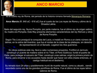 ANCO MARCIO


 es el cuarto rey de Roma, del periodo de la historia romana llamada Monarquia Romana.

 Anco Marcio (R. 640 aC - 616 aC) fue el cuarto de los Los reyes de Roma y ultimo de la
                                   Dinastia Latina.

Nieto del segundo rey, Numa Pompilio, por parte materna, fue el último rey de origen sabino.
Su madre era Pompilia. Este Rey presenta elementos característicos del rey Rómulo y otros
                                   de Numa Ponpilia.

 Según Tito Livio prosiguió la conquista del Lacio, e instaló en Roma a un cierto número de
latinos, en la colina del Aventino, que fue el núcleo de la clase de los plebeyos, sin derecho
                 de representación en el Senado. Legalizó los ritos guerreros.

     En obras públicas este rey, llevó a cabo numerosos proyectos. Fortificó el Janículo;
  construyó un puente de madera sobre el río Tíber, el Pons Sublicius; fundó el puerto de
Ostia, para proteger el estuario del Tíber; construyó unas salinas; erigió la primera prisión de
 Roma, para encerrar a los acusados hasta decidir qué hacer con ellos (hasta entonces, el
                               castigo habitual era el destierro).

Su reinado duro 24 años y posiblemente murió de muerte natural, como su abuelo , siendo
recordado como uno de los grandes pontífices de Roma. Fue el último de los reyes latino-
                                  sabinos de Roma.
 