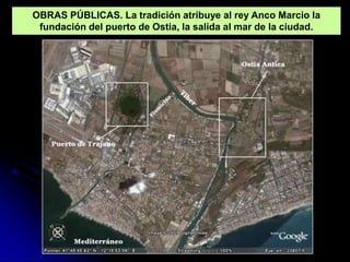 OBRAS PÚBLICAS. La tradición atribuye al rey Anco Marcio la
 fundación del puerto de Ostia, la salida al mar de la ciudad.
 