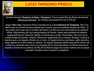 LUCIO TARQUINO PRISCO


 También llamado Tarquino el Viejo o Tarquino I, Fue el quinto Rey de Roma del periodo
             Monarquia Romana . Su reinado duro desde 616 aC a 579 aC.

 Según Tito Livio, Tarquinio Prisco procedía de la ciudad Etrusca de Tarquinia. Tito Livio
 afirma que su nombre etrusco original era Lucumo, que es la palabra etrusca de "Rey", no
 hay razón para creer que el nombre de Prisco y el título se han confundido en la tradición
   oficial. Descontento con sus oportunidades en Etruria, Había sido prohibido de obtener
   cargos políticos en Tarquinia, debido a la etnia de su padre, Demaratos, Que vino de la
ciudad Griega de Corinto, emigró a Roma por sugerencia de su esposa Tanaquil. Cuenta la
leyenda que a su llegada a Roma en un carro, Un águila tomó su sombrero, salió volando y
luego regresó de nuevo sobre su cabeza. Su esposa Tanaquil califico este hecho como una
  profecía e interpreto esto como una presagio de su futura grandeza. En Roma alcanzó el
respeto a través de su cortesía. El Rey Anco Marcio segun se cuenta nombro por su propia
                        voluntad a Tarquino como sucesor al adoptarlo.
 
