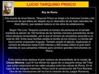 LUCIO TARQUINO PRISCO
                                  Rey de Roma

A la muerte de Anco Marcio, Tarquinio Prisco se dirigió a la Comicios Curiata y les
  convenció de que debía ser elegido rey en desmedro de los hijos naturales de
        Anco Marcio, que estaban todavía en los años de adolescencia.

     Según Tito Livio, Tarquinio aumento el número de personas en el senado
mediante la adición de 100 hombres de las familias menores procedentes de las
tribus etruscas conquistadas, por lo que el número de senadores ascendió a un
 total de 300. Entre esas familias estaba la familia de los Octavio, La familia del
   futuro primer emperador Augusto. También amplió el ejército, duplicando el
    número de efectivos hasta 6.000 infantes y 600 jinetes.Utilizó el gran botín
   obtenido en sus campañas militares para construir grandes monumentos en
                                      Roma.


   Entre estas obras destaca el gran sistema de alcantarillado de la ciudad, la
 Cloaca Maxima, cuyo fin fue drenar las aguas de un pequeño arroyo del Tíber
  que solían estancarse en los valles situados entre las colinas de Roma. En el
 lugar de las antiguas marismas, Prisco inició la construcción del Foro Romano.
    Otra de las innovaciones del rey fue la creación de los Juegos Romanos.
 