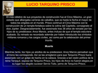 LUCIO TARQUINO PRISCO


 El más célebre de sus proyectos de construcción fue el Circo Máximo, un gran
 estadio que albergaba carreras de caballos, que es hasta la fecha el mayor de
      todos los erigidos en el mundo. Prisco continuó el Circo Máximo con la
 construcción de un templo-fortaleza sobre la colina del Capitolio, consagrado al
 dios Júpiter. Desgraciadamente, fue asesinado tras 38 años de reinado por los
  hijos de su predecesor, Anco Marcio, antes incluso de que el templo estuviera
 acabado. Su reinado es recordado además por haber introducido los símbolos
  militares romanos y los cargos civiles, así como por la celebración del primer
                                      triunfo.

                                     Muerte

Mientras tanto, los hijos ya adultos de su predecesor, Anco Marcio pensaban que
  el trono les corresponde. Así se las arreglaron para que Tarquinio Prisco fuera
asesinado con un golpe de hacha en la cabeza. Gracias a lad visión política de la
reina Tanaquil, esposa de Tarquino Prisco, los hijos de Anco no fueron elegios,en
        su lugar fue elegido sucesor Servio Tulio, yerno de Tarquinio Prisco.
 