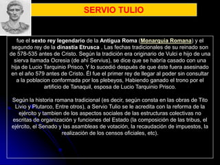 SERVIO TULIO


    fue el sexto rey legendario de la Antigua Roma (Monarquia Romana) y el
 segundo rey de la dinastía Etrusca . Las fechas tradicionales de su reinado son
de 578-535 antes de Cristo. Según la tradición era originario de Vulci e hijo de una
  sierva llamada Ocresia (de ahí Servius), se dice que se habría casado con una
 hija de Lucio Tarquinio Prisco, Y lo sucedió después de que éste fuera asesinado
 en el año 579 antes de Cristo. Él fue el primer rey de llegar al poder sin consultar
   a la poblacion conformada por los plebeyos, Habiendo ganado el trono por el
               artificio de Tanaquil, esposa de Lucio Tarquinio Prisco.

Según la historia romana tradicional (es decir, según consta en las obras de Tito
 Livio y Plutarco, Entre otros), a Servio Tulio se le acredita con la reforma de la
   ejército y tambien de los aspectos sociales de las estructuras colectivas no
escritas de organización y funciones del Estado (la composición de las tribus, el
ejército, el Senado y las asambleas de votación, la recaudación de impuestos, la
                     realización de los censos oficiales, etc).
 