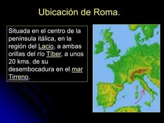 Ubicación de Roma.
Situada en el centro de la
península itálica, en la
región del Lacio, a ambas
orillas del río Tíber, a unos
20 kms. de su
desembocadura en el mar
Tirreno.
 