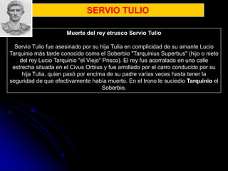 SERVIO TULIO

                      Muerte del rey etrusco Servio Tulio

  Servio Tulio fue asesinado por su hija Tulia en complicidad de su amante Lucio
Tarquinio más tarde conocido como el Soberbio "Tarquinius Superbus" (hijo o nieto
    del rey Lucio Tarquinio "el Viejo" Prisco). El rey fue acorralado en una calle
 estrecha situada en el Civus Orbius y fue arrollado por el carro conducido por su
     hija Tulia, quien pasó por encima de su padre varias veces hasta tener la
seguridad de que efectivamente había muerto. En el trono le suciedio Tarquinio el
                                       Soberbio.
 