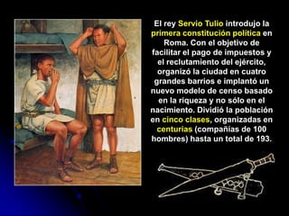 El rey Servio Tulio introdujo la
primera constitución política en
    Roma. Con el objetivo de
facilitar el pago de impuestos y
  el reclutamiento del ejército,
  organizó la ciudad en cuatro
 grandes barrios e implantó un
nuevo modelo de censo basado
  en la riqueza y no sólo en el
nacimiento. Dividió la población
en cinco clases, organizadas en
  centurias (compañías de 100
hombres) hasta un total de 193.
 
