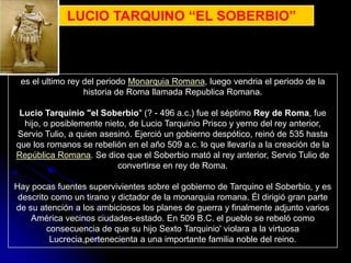 LUCIO TARQUINO “EL SOBERBIO”



 es el ultimo rey del periodo Monarquia Romana, luego vendria el periodo de la
                  historia de Roma llamada Republica Romana.

 Lucio Tarquinio "el Soberbio" (? - 496 a.c.) fue el séptimo Rey de Roma, fue
  hijo, o posiblemente nieto, de Lucio Tarquinio Prisco y yerno del rey anterior,
Servio Tulio, a quien asesinó. Ejerció un gobierno despótico, reinó de 535 hasta
que los romanos se rebelión en el año 509 a.c. lo que llevaría a la creación de la
República Romana. Se dice que el Soberbio mató al rey anterior, Servio Tulio de
                          convertirse en rey de Roma.

Hay pocas fuentes supervivientes sobre el gobierno de Tarquino el Soberbio, y es
 descrito como un tirano y dictador de la monarquia romana. Él dirigió gran parte
de su atención a los ambiciosos los planes de guerra y finalmente adjunto varios
    América vecinos ciudades-estado. En 509 B.C. el pueblo se rebeló como
         consecuencia de que su hijo Sexto Tarquinio' violara a la virtuosa
          Lucrecia,pertenecienta a una importante familia noble del reino.
 
