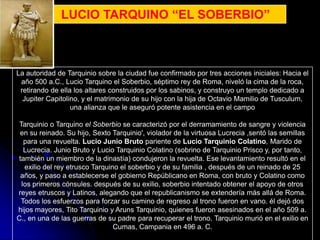 LUCIO TARQUINO “EL SOBERBIO”



La autoridad de Tarquinio sobre la ciudad fue confirmado por tres acciones iniciales: Hacia el
 año 500 a.C., Lucio Tarquino el Soberbio, séptimo rey de Roma, niveló la cima de la roca,
 retirando de ella los altares construidos por los sabinos, y construyo un templo dedicado a
  Jupiter Capitolino, y el matrimonio de su hijo con la hija de Octavio Mamilio de Tusculum,
                  una alianza que le aseguró potente asistencia en el campo

 Tarquinio o Tarquino el Soberbio se caracterizó por el derramamiento de sangre y violencia
 en su reinado. Su hijo, Sexto Tarquinio', violador de la virtuosa Lucrecia ,sentó las semillas
   para una revuelta. Lucio Junio Bruto pariente de Lucio Tarquinio Colatino, Marido de
   Lucrecia. Junio Bruto y Lucio Tarquinio Colatino (sobrino de Tarquinio Prisco y, por tanto,
también un miembro de la dinastía) condujeron la revuelta. Ese levantamiento resultó en el
   exilio del rey etrusco Tarquino el soberbio y de su familia , después de un reinado de 25
 años, y paso a establecerse el gobierno Repúblicano en Roma, con bruto y Colatino como
  los primeros cónsules. después de su exilio, soberbio intentado obtener el apoyo de otros
reyes etruscos y Latinos, alegando que el republicanismo se extendería más allá de Roma.
 Todos los esfuerzos para forzar su camino de regreso al trono fueron en vano. él dejó dos
hijos mayores, Tito Tarquinio y Aruns Tarquinio, quienes fueron asesinados en el año 509 a.
C., en una de las guerras de su padre para recuperar el trono. Tarquinio murió en el exilio en
                                 Cumas, Campania en 496 a. C.
 