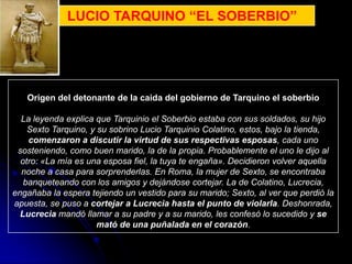 LUCIO TARQUINO “EL SOBERBIO”




   Origen del detonante de la caida del gobierno de Tarquino el soberbio

  La leyenda explica que Tarquinio el Soberbio estaba con sus soldados, su hijo
    Sexto Tarquino, y su sobrino Lucio Tarquinio Colatino, estos, bajo la tienda,
    comenzaron a discutir la virtud de sus respectivas esposas, cada uno
 sosteniendo, como buen marido, la de la propia. Probablemente el uno le dijo al
  otro: «La mía es una esposa fiel, la tuya te engaña». Decidieron volver aquella
  noche a casa para sorprenderlas. En Roma, la mujer de Sexto, se encontraba
   banqueteando con los amigos y dejándose cortejar. La de Colatino, Lucrecia,
engañaba la espera tejiendo un vestido para su marido; Sexto, al ver que perdió la
apuesta, se puso a cortejar a Lucrecia hasta el punto de violarla. Deshonrada,
  Lucrecia mandó llamar a su padre y a su marido, les confesó lo sucedido y se
                      mató de una puñalada en el corazón.
 