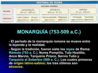 MONARQUÍA (753-509 a.C.)
- El período de la monarquía romana se mueve entre
la leyenda y la realidad.
- Según la tradición, fueron siete los reyes de Roma:
Rómulo (753 a. C.), Numa Pompilio, Tulo Hostilio,
Anco Marcio, Tarquinio Prisco, Servio Tulio y
Tarquinio el Soberbio (509 a. C.). Los cuatro primeros
de origen latino-sabino; los tres últimos son
etruscos.
 