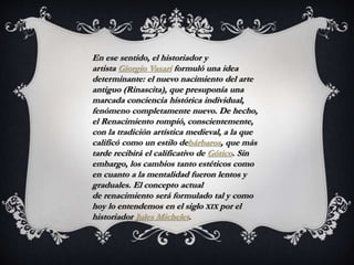 En ese sentido, el historiador y
artista Giorgio Vasari formuló una idea
determinante: el nuevo nacimiento del arte
antiguo (Rinascita), que presuponía una
marcada conciencia histórica individual,
fenómeno completamente nuevo. De hecho,
el Renacimiento rompió, conscientemente,
con la tradición artística medieval, a la que
calificó como un estilo debárbaros, que más
tarde recibirá el calificativo de Gótico. Sin
embargo, los cambios tanto estéticos como
en cuanto a la mentalidad fueron lentos y
graduales. El concepto actual
de renacimiento será formulado tal y como
hoy lo entendemos en el siglo XIX por el
historiador Jules Michelet.
 