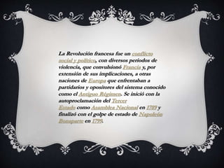 La Revolución francesa fue un conflicto
social y político, con diversos periodos de
violencia, que convulsionó Francia y, por
extensión de sus implicaciones, a otras
naciones de Europa que enfrentaban a
partidarios y opositores del sistema conocido
como el Antiguo Régimen. Se inició con la
autoproclamación del Tercer
Estado como Asamblea Nacional en 1789 y
finalizó con el golpe de estado de Napoleón
Bonaparte en 1799.
 