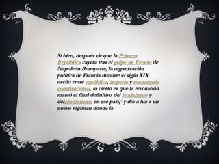 Si bien, después de que la Primera
República cayera tras el golpe de Estado de
Napoleón Bonaparte, la organización
política de Francia durante el siglo XIX
osciló entre república, imperio y monarquía
constitucional, lo cierto es que la revolución
marcó el final definitivo del feudalismo y
delabsolutismo en ese país,1 y dio a luz a un
nuevo régimen donde la
 
