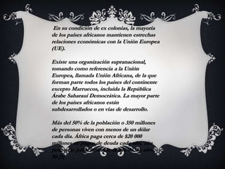 En su condición de ex colonias, la mayoría
de los países africanos mantienen estrechas
relaciones económicas con la Unión Europea
(UE).
Existe una organización supranacional,
tomando como referencia a la Unión
Europea, llamada Unión Africana, de la que
forman parte todos los países del continente
excepto Marruecos, incluida la República
Árabe Saharaui Democrática. La mayor parte
de los países africanos están
subdesarrollados o en vías de desarrollo.
Más del 50% de la población o 350 millones
de personas viven con menos de un dólar
cada día. África paga cerca de $20 000
millones en pagos de deuda cada año, aún
pese a las paliaciones de deuda de los años
90.[1]
 