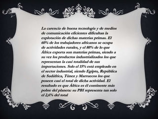 La carencia de buena tecnología y de medios
de comunicación eficientes dificultan la
explotación de dichas materias primas. El
60% de los trabajadores africanos se ocupa
de actividades rurales, y el 80% de lo que
África exporta son materias primas, siendo a
su vez los productos industrializados los que
representan la casi totalidad de sus
importaciones. Solo el 15% está empleado en
el sector industrial, siendo Egipto, República
de Sudáfrica, Túnez y Marruecos los que
poseen casi el total de dicha actividad. El
resultado es que África es él continente más
pobre del planeta: su PBI representa tan solo
el 2,6% del total
 
