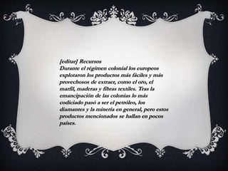[editar] Recursos
Durante el régimen colonial los europeos
explotaron los productos más fáciles y más
provechosos de extraer, como el oro, el
marfil, maderas y fibras textiles. Tras la
emancipación de las colonias lo más
codiciado pasó a ser el petróleo, los
diamantes y la minería en general, pero estos
productos mencionados se hallan en pocos
países.
 