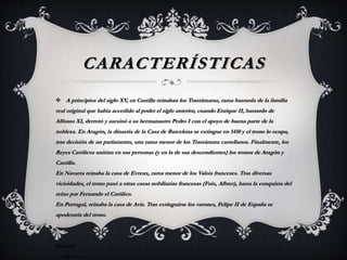 CARACTERÍSTICAS
 A principios del siglo XV, en Castilla reinaban los Trastámaras, rama bastarda de la familia
real original que había accedido al poder el siglo anterior, cuando Enrique II, bastardo de
Alfonso XI, derrotó y asesinó a su hermanastro Pedro I con el apoyo de buena parte de la
nobleza. En Aragón, la dinastía de la Casa de Barcelona se extingue en 1410 y el trono lo ocupa,
tras decisión de un parlamento, una rama menor de los Trastámara castellanos. Finalmente, los
Reyes Católicos unirían en sus personas (y en la de sus descendientes) los tronos de Aragón y
Castilla.
En Navarra reinaba la casa de Evreux, rama menor de los Valois franceses. Tras diversas
vicisidudes, el trono pasó a otras casas nobiliarias francesas (Foix, Albret), hasta la conquista del
reino por Fernando el Católico.
En Portugal, reinaba la casa de Avis. Tras extinguirse los varones, Felipe II de España se
apoderaría del trono.
Francia
--------------
 