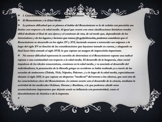  1. Características del Humanismo y del Renacimiento
 El Renacimiento y la Edad Media
 La primera dificultad que se plantea al hablar del Renacimiento es la de señalar con precisión sus
límites con respecto a la edad media. Al igual que ocurre con otras clasificaciones históricas resulta
difícil deslindar el final de una época y el comienzo de otra, de tal modo que, dependiendo de los
historiadores y de los lugares y factores que toman en consideración, podemos considerar que el
Renacimiento se desarrolla en los siglos XV y XVI, haciendo avanzar a retroceder sus orígenes a lo
largo del siglo XV en función de las consideraciones que hayamos tomado en cuenta, y alargando su
final hasta bien entrado el siglo XVII, lo que supone un margen de imprecisión importante.
 No menor dificultad representa la cuestión de determinar si el Renacimiento supone una radical
ruptura o una continuidad con respecto a la edad media. El desarrollo de la burguesía, clase social
impulsora de los ideales renacentistas, comienza en la edad media, y va asociada al desarrollo del
individualismo; la penetración de la filosofía griega en occidente se había realizado ya a través de las
escuelas de traductores (Toledo, Vich, Nápoles, Palermo...) a lo largo de la edad media, especialmente
durante el siglo XIII, lo que supone un despertar "medieval" del retorno a los clásicos, que será otra de
las características clave del Renacimiento. Lo mismo ocurre con el desarrollo de la ciencia, mediante la
actividad de los medievales Ockham, Oresme y Buridano, a lo que podemos añadir otros
acontecimientos importantes que dejarán sentir su influencia con posterioridad, como el
descubrimiento de América o de la imprenta.

 