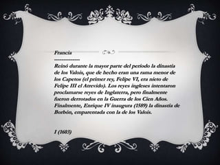 Francia
--------------
Reinó durante la mayor parte del período la dinastía
de los Valois, que de hecho eran una rama menor de
los Capetos (el primer rey, Felipe VI, era nieto de
Felipe III el Atrevido). Los reyes ingleses intentaron
proclamarse reyes de Inglaterra, pero finalmente
fueron derrotados en la Guerra de los Cien Años.
Finalmente, Enrique IV inaugura (1589) la dinastía de
Borbón, emparentada con la de los Valois.
I (1603)
 