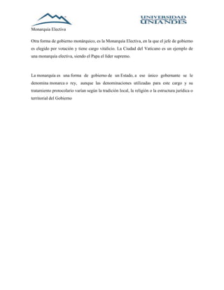 Monarquía Electiva 
Otra forma de gobierno monárquico, es la Monarquía Electiva, en la que el jefe de gobierno 
es elegido por votación y tiene cargo vitalicio. La Ciudad del Vaticano es un ejemplo de 
una monarquía electiva, siendo el Papa el líder supremo. 
La monarquía es una forma de gobierno de un Estado, a ese único gobernante se le 
denomina monarca o rey, aunque las denominaciones utilizadas para este cargo y su 
tratamiento protocolario varían según la tradición local, la religión o la estructura jurídica o 
territorial del Gobierno 
 