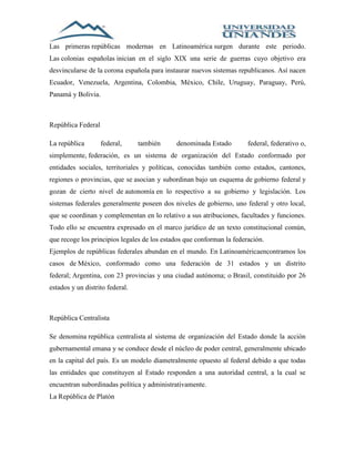 Las primeras repúblicas modernas en Latinoamérica surgen durante este periodo. 
Las colonias españolas inician en el siglo XIX una serie de guerras cuyo objetivo era 
desvincularse de la corona española para instaurar nuevos sistemas republicanos. Así nacen 
Ecuador, Venezuela, Argentina, Colombia, México, Chile, Uruguay, Paraguay, Perú, 
Panamá y Bolivia. 
República Federal 
La república federal, también denominada Estado federal, federativo o, 
simplemente, federación, es un sistema de organización del Estado conformado por 
entidades sociales, territoriales y políticas, conocidas también como estados, cantones, 
regiones o provincias, que se asocian y subordinan bajo un esquema de gobierno federal y 
gozan de cierto nivel de autonomía en lo respectivo a su gobierno y legislación. Los 
sistemas federales generalmente poseen dos niveles de gobierno, uno federal y otro local, 
que se coordinan y complementan en lo relativo a sus atribuciones, facultades y funciones. 
Todo ello se encuentra expresado en el marco jurídico de un texto constitucional común, 
que recoge los principios legales de los estados que conforman la federación. 
Ejemplos de repúblicas federales abundan en el mundo. En Latinoaméricaencontramos los 
casos de México, conformado como una federación de 31 estados y un distrito 
federal; Argentina, con 23 provincias y una ciudad autónoma; o Brasil, constituido por 26 
estados y un distrito federal. 
República Centralista 
Se denomina república centralista al sistema de organización del Estado donde la acción 
gubernamental emana y se conduce desde el núcleo de poder central, generalmente ubicado 
en la capital del país. Es un modelo diametralmente opuesto al federal debido a que todas 
las entidades que constituyen al Estado responden a una autoridad central, a la cual se 
encuentran subordinadas política y administrativamente. 
La República de Platón 
 