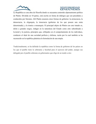 La República es una obra de filosofía donde se encuentra contenido elpensamiento político 
de Platón. Dividida en 10 partes, está escrita en forma de diálogos que son presididos y 
conducidos por Sócrates. Allí Platón enumera cinco formas de gobierno: la aristocracia, la 
democracia, la oligarquía, la timocracia (gobierno de los que poseen una renta 
determinada), y la tiranía o monarquía. El principal objeto de Platón con este tratado es, 
dicho a grandes rasgos, indagar en la naturaleza del Estado como ente subordinado a 
la moral y la justicia, principios que, reflejados en el comportamiento de los individuos, 
conducen al ideal de una sociedad perfecta y dichosa, razón por la cual también se ha 
reconocido en la república platónica la formulación de una utopía. 
Tradicionalmente, se ha definido la república como la forma de gobierno de los países en 
los que el pueblo tiene la soberanía y facultad para el ejercicio del poder, aunque sea 
delegado por el pueblo soberano en gobernantes que elige de un modo u otro 
 