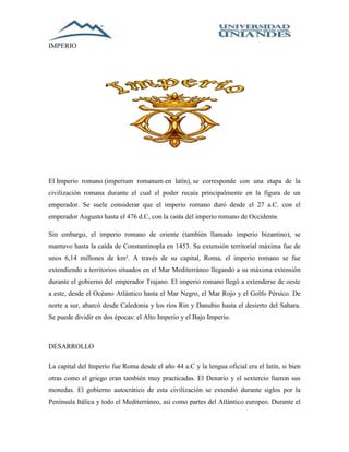 IMPERIO 
El Imperio romano (imperium romanum en latín), se corresponde con una etapa de la 
civilización romana durante el cual el poder recaía principalmente en la figura de un 
emperador. Se suele considerar que el imperio romano duró desde el 27 a.C. con el 
emperador Augusto hasta el 476 d.C, con la caída del imperio romano de Occidente. 
Sin embargo, el imperio romano de oriente (también llamado imperio bizantino), se 
mantuvo hasta la caída de Constantinopla en 1453. Su extensión territorial máxima fue de 
unos 6,14 millones de km². A través de su capital, Roma, el imperio romano se fue 
extendiendo a territorios situados en el Mar Mediterráneo llegando a su máxima extensión 
durante el gobierno del emperador Trajano. El imperio romano llegó a extenderse de oeste 
a este, desde el Océano Atlántico hasta el Mar Negro, el Mar Rojo y el Golfo Pérsico. De 
norte a sur, abarcó desde Caledonia y los ríos Rin y Danubio hasta el desierto del Sahara. 
Se puede dividir en dos épocas: el Alto Imperio y el Bajo Imperio. 
DESARROLLO 
La capital del Imperio fue Roma desde el año 44 a.C y la lengua oficial era el latín, si bien 
otras como el griego eran también muy practicadas. El Denario y el sextercio fueron sus 
monedas. El gobierno autocrático de esta civilización se extendió durante siglos por la 
Península Itálica y todo el Mediterráneo, así como partes del Atlántico europeo. Durante el 
 