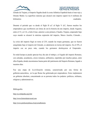 reinado de Trajano, el Imperio llegaba desde la costa Atlántica Española hasta el mar rojo y 
Oriente Medio. La superficie máxima que alcanzó este imperio superó los 6 millones de 
kilómetros cuadrados. 
Durante el periodo que va desde el Siglo II a.C al Siglo V d.C, fueron muchos los 
emperadores que escribieron con letras de oro la historia de este imperio, desde Augusto, 
entre el 31 y el 14, a Julio César, anterior a este primero, Claudio, Trajano, emperador bajo 
cuyo mando se alcanzó la máxima expresión del imperio, Marco Aurelio, Cómodo… 
La crisis del imperio llegó en torno al 235, cuando las tropas germanas, que no fueron 
aniquiladas bajo el imperio de Cómodo, se adentraron en tierras del imperio. En el 476, el 
imperio cae un poco más, cuando los germanos destituyeron al Emperador. 
En toda Europa se puede apreciar hoy día aún el trabajo y el legado del imperio Romano, 
con calzadas, acueductos, circos romanos, anfiteatros, repartidos por muchos países, entre 
ellos España, donde encontramos buena parte del patrimonio del Imperio Romano, legado a 
nuestros días. 
Fue una etapa de la civilización romana, caracterizada por una forma de 
gobierno autocrática, en la que Roma fue gobernada por emperadores. Estos implantaron 
un gobierno absoluto, concentrando en su persona todos los poderes: políticos, militares, 
religioso y administrativos. 
Bibliografía: 
http://es.wikipedia.org/wiki 
http://www.historialuniversal.com 
http://www.profesorenlinea.cl/universalhistoria 
