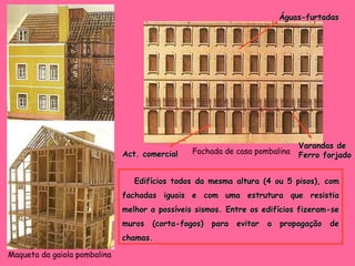 Maqueta da gaiola pombalina Fachada de casa pombalina Edifícios todos da mesma altura (4 ou 5 pisos), com fachadas iguais e com uma estrutura que resistia melhor a possíveis sismos. Entre os edifícios fizeram-se muros (corta-fogos) para evitar a propagação de chamas. Act. comercial Águas-furtadas Varandas de  Ferro forjado 