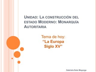 UNIDAD: LA CONSTRUCCIÓN DEL
ESTADO MODERNO: MONARQUÍA
AUTORITARIA
Tema de hoy:
“La Europa
Siglo XV”

Gabriela Soto Mayorga

 