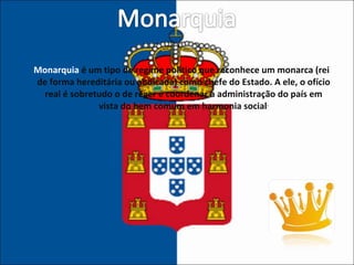 Monarquia  é um tipo de regime político que reconhece um monarca (rei de forma hereditária ou abdicada) como chefe do Estado. A ele, o ofício real é sobretudo o de reger e coordenar a administração do país em vista do bem comum em harmonia social .   