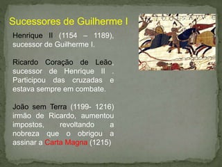 Henrique II (1154 – 1189),
sucessor de Guilherme I.
Ricardo Coração de Leão,
sucessor de Henrique II .
Participou das cruzadas e
estava sempre em combate.
João sem Terra (1199- 1216)
irmão de Ricardo, aumentou
impostos, revoltando a
nobreza que o obrigou a
assinar a Carta Magna (1215)
Sucessores de Guilherme I
 