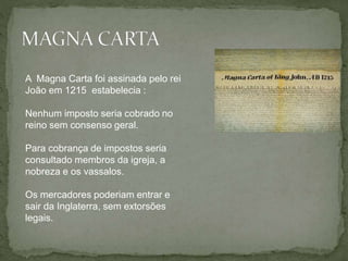A Magna Carta foi assinada pelo rei
João em 1215 estabelecia :
Nenhum imposto seria cobrado no
reino sem consenso geral.
Para cobrança de impostos seria
consultado membros da igreja, a
nobreza e os vassalos.
Os mercadores poderiam entrar e
sair da Inglaterra, sem extorsões
legais.
 