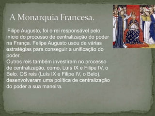 Filipe Augusto, foi o rei responsável pelo
início do processo de centralização do poder
na França. Felipe Augusto usou de várias
estratégias para conseguir a unificação do
poder.
Outros reis também investiram no processo
de centralização, como, Luís IX e Filipe IV, o
Belo. OS reis (Luís IX e Filipe IV, o Belo),
desenvolveram uma política de centralização
do poder a sua maneira.
 