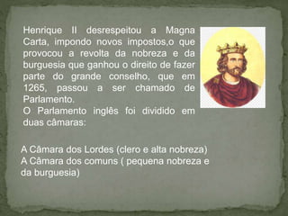 Henrique II desrespeitou a Magna
Carta, impondo novos impostos,o que
provocou a revolta da nobreza e da
burguesia que ganhou o direito de fazer
parte do grande conselho, que em
1265, passou a ser chamado de
Parlamento.
O Parlamento inglês foi dividido em
duas câmaras:
A Câmara dos Lordes (clero e alta nobreza)
A Câmara dos comuns ( pequena nobreza e
da burguesia)
 