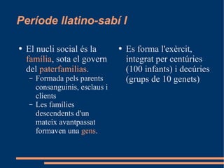 Període llatino-sabí I El nucli social és la  família , sota el govern del  paterfamilias . Formada pels parents consanguinis, esclaus i clients Les famílies descendents d'un mateix avantpassat formaven una  gens . Es forma l'exèrcit, integrat per centúries (100 infants) i decúries (grups de 10 genets) 