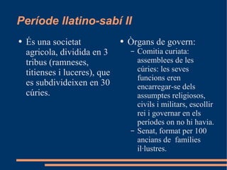 Període llatino-sabí II És una societat agricola, dividida en 3 tribus (ramneses, titienses i luceres), que es subdivideixen en 30 cúries. Òrgans de govern:  Comitia curiata: assemblees de les cúries: les seves funcions eren encarregar-se dels assumptes religiosos, civils i militars, escollir rei i governar en els períodes on no hi havia. Senat, format per 100 ancians de  famílies il·lustres. 