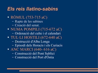 Els reis llatino-sabins RÒMUL (753-715 aC) Rapte de les sabines Creació del senat. NUMA POMPILI (715-672 aC) Ordenació del culte i el calendari TUL·LI HOSTILI (672-640 aC) Destrucció d'Alba Longa Episodi dels Horacis i els Curiacis ANC MARCI (640- 616 aC) Construcció del Pont Sublici Construcció del Port d'Òstia 