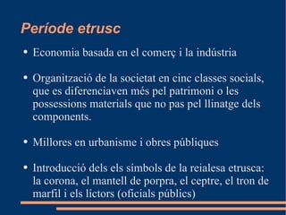 Període etrusc Economia basada en el comerç i la indústria Organització de la societat en cinc classes socials,  que es diferenciaven més pel patrimoni o les possessions materials que no pas pel llinatge dels components. Millores en urbanisme i obres públiques Introducció dels  els símbols de la reialesa etrusca: la corona, el mantell de porpra, el ceptre, el tron de marfil i els líctors (oficials públics) 
