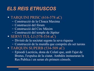 ELS REIS ETRUSCOS TARQUINI PRISC (616-578 aC) Construcció de la Cloaca Maxima Construcció del fòrum Construcció del Circ Màxim Construcció del temple de Júpiter SERVI TUL·LI (578-534 aC) Divisió de la societat segons la seva riquesa Construcció de la muralla que comprén els set turons TARQUIN SUPERB (534-509 aC) Episodi Lucrècia, dona de Colatí que, amb l'ajut de Brutus, l'expulsa de la ciutat. Ambdós instauraran la Res Publica i en seran els primers cònsols. 