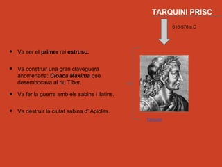 TARQUINI PRISC
                                                            616-578 a.C




•   Va ser el primer rei estrusc.


•   Va construir una gran claveguera
    anomenada: Cloaca Maxima que
    desembocava al riu Tíber.

•   Va fer la guerra amb els sabins i llatins.


•   Va destruir la ciutat sabina d' Apioles.
                                                 Tarquini
 
