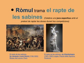 • Ròmul trama el rapte de
   les sabines                        (Celebra uns jocs esportius amb el
             pretext de raptar les dones durant les competicions)




El rapte de les sabines,              El rapte de les sabines, by Giambologna
by Jacques- Louis David (1748-1825)   (1581-1582) Loggia, Piazza della Signoira,
Museu del Louvre, París               Florència
 