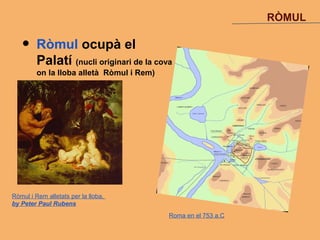 RÒMUL

   •     Ròmul ocupà el
         Palatí (nucli originari de la cova
         on la lloba alletà Ròmul i Rem)




Ròmul i Rem alletats per la lloba,
by Peter Paul Rubens
                                           Roma en el 753 a.C
 
