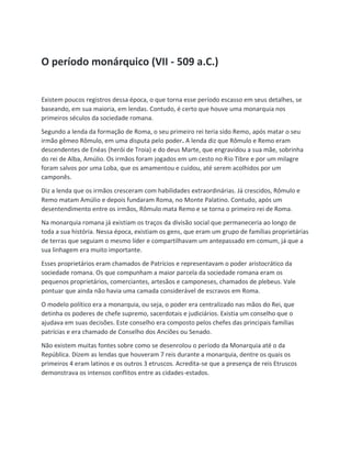 O período monárquico (VII - 509 a.C.)
Existem poucos registros dessa época, o que torna esse período escasso em seus detalhes, se
baseando, em sua maioria, em lendas. Contudo, é certo que houve uma monarquia nos
primeiros séculos da sociedade romana.
Segundo a lenda da formação de Roma, o seu primeiro rei teria sido Remo, após matar o seu
irmão gêmeo Rômulo, em uma disputa pelo poder. A lenda diz que Rômulo e Remo eram
descendentes de Enéas (herói de Troia) e do deus Marte, que engravidou a sua mãe, sobrinha
do rei de Alba, Amúlio. Os irmãos foram jogados em um cesto no Rio Tibre e por um milagre
foram salvos por uma Loba, que os amamentou e cuidou, até serem acolhidos por um
camponês.
Diz a lenda que os irmãos cresceram com habilidades extraordinárias. Já crescidos, Rômulo e
Remo matam Amúlio e depois fundaram Roma, no Monte Palatino. Contudo, após um
desentendimento entre os irmãos, Rômulo mata Remo e se torna o primeiro rei de Roma.
Na monarquia romana já existiam os traços da divisão social que permaneceria ao longo de
toda a sua história. Nessa época, existiam os gens, que eram um grupo de famílias proprietárias
de terras que seguiam o mesmo líder e compartilhavam um antepassado em comum, já que a
sua linhagem era muito importante.
Esses proprietários eram chamados de Patrícios e representavam o poder aristocrático da
sociedade romana. Os que compunham a maior parcela da sociedade romana eram os
pequenos proprietários, comerciantes, artesãos e camponeses, chamados de plebeus. Vale
pontuar que ainda não havia uma camada considerável de escravos em Roma.
O modelo político era a monarquia, ou seja, o poder era centralizado nas mãos do Rei, que
detinha os poderes de chefe supremo, sacerdotais e judiciários. Existia um conselho que o
ajudava em suas decisões. Este conselho era composto pelos chefes das principais famílias
patrícias e era chamado de Conselho dos Anciões ou Senado.
Não existem muitas fontes sobre como se desenrolou o período da Monarquia até o da
República. Dizem as lendas que houveram 7 reis durante a monarquia, dentre os quais os
primeiros 4 eram latinos e os outros 3 etruscos. Acredita-se que a presença de reis Etruscos
demonstrava os intensos conflitos entre as cidades-estados.
 